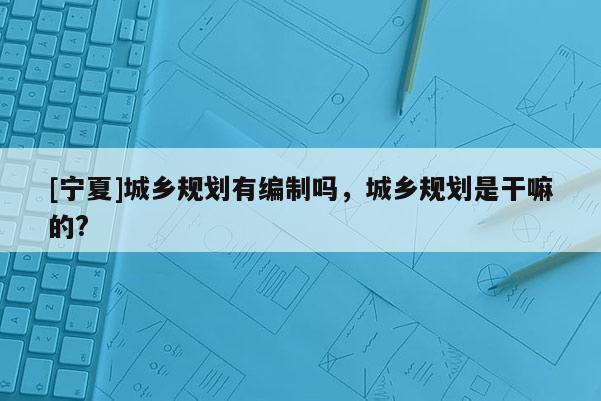 [寧夏]城鄉(xiāng)規(guī)劃有編制嗎，城鄉(xiāng)規(guī)劃是干嘛的?