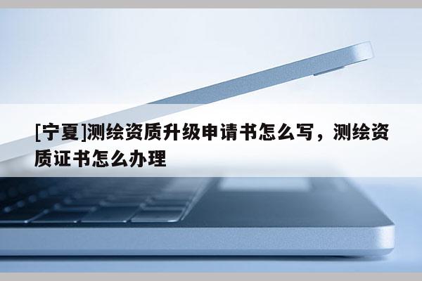 [寧夏]測(cè)繪資質(zhì)升級(jí)申請(qǐng)書怎么寫，測(cè)繪資質(zhì)證書怎么辦理