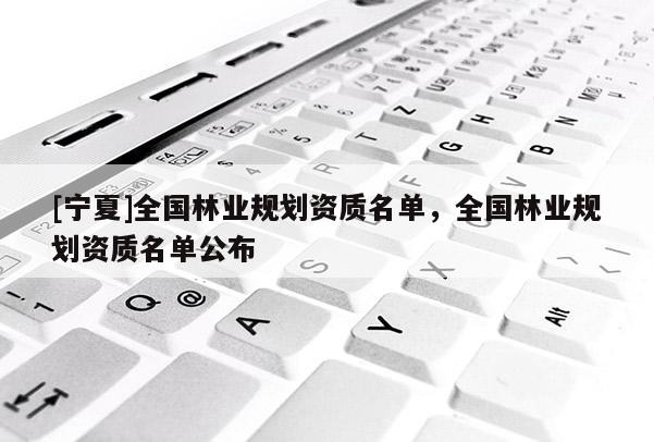 [寧夏]全國林業(yè)規(guī)劃資質(zhì)名單，全國林業(yè)規(guī)劃資質(zhì)名單公布