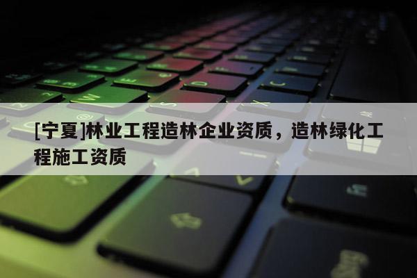 [寧夏]林業(yè)工程造林企業(yè)資質，造林綠化工程施工資質