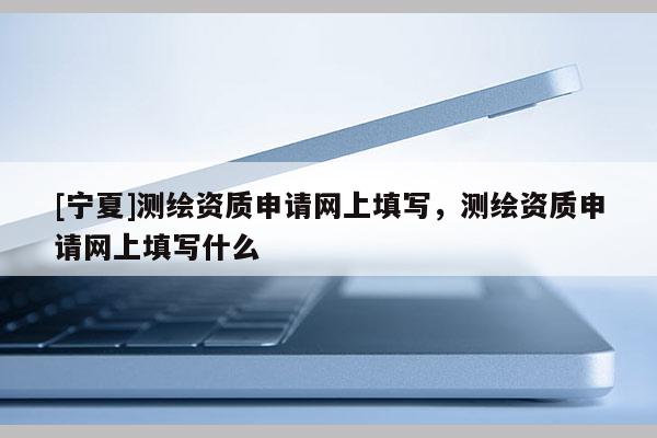 [寧夏]測(cè)繪資質(zhì)申請(qǐng)網(wǎng)上填寫，測(cè)繪資質(zhì)申請(qǐng)網(wǎng)上填寫什么