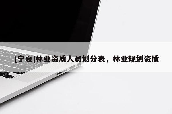 [寧夏]林業(yè)資質(zhì)人員劃分表，林業(yè)規(guī)劃資質(zhì)