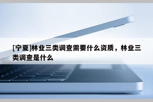 [寧夏]林業(yè)三類調查需要什么資質，林業(yè)三類調查是什么