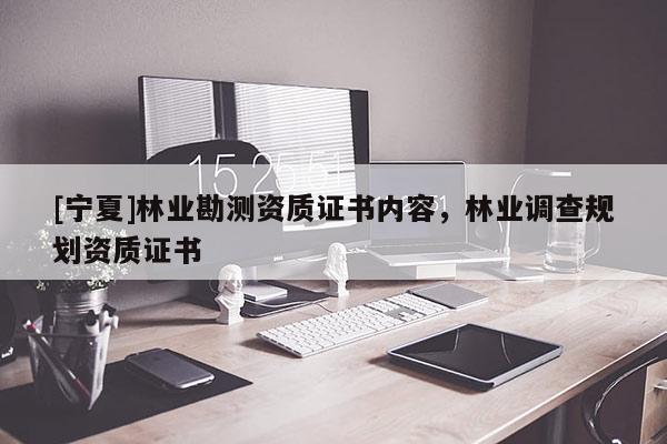 [寧夏]林業(yè)勘測資質(zhì)證書內(nèi)容，林業(yè)調(diào)查規(guī)劃資質(zhì)證書