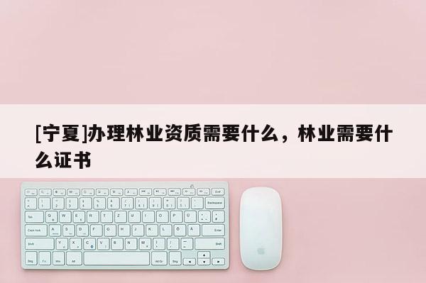 [寧夏]辦理林業(yè)資質需要什么，林業(yè)需要什么證書