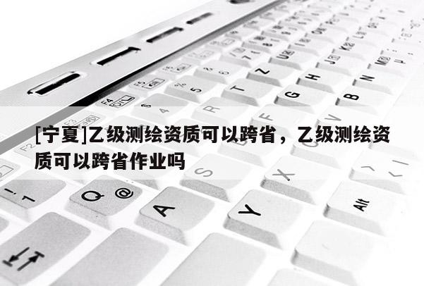 [寧夏]乙級(jí)測(cè)繪資質(zhì)可以跨省，乙級(jí)測(cè)繪資質(zhì)可以跨省作業(yè)嗎