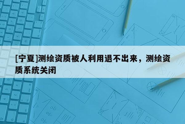 [寧夏]測繪資質(zhì)被人利用退不出來，測繪資質(zhì)系統(tǒng)關(guān)閉