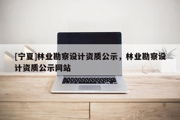 [寧夏]林業(yè)勘察設計資質(zhì)公示，林業(yè)勘察設計資質(zhì)公示網(wǎng)站