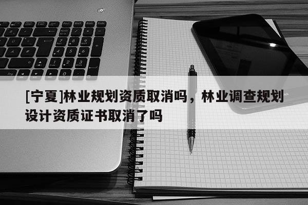 [寧夏]林業(yè)規(guī)劃資質(zhì)取消嗎，林業(yè)調(diào)查規(guī)劃設(shè)計資質(zhì)證書取消了嗎