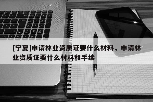 [寧夏]申請(qǐng)林業(yè)資質(zhì)證要什么材料，申請(qǐng)林業(yè)資質(zhì)證要什么材料和手續(xù)