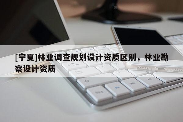 [寧夏]林業(yè)調(diào)查規(guī)劃設(shè)計資質(zhì)區(qū)別，林業(yè)勘察設(shè)計資質(zhì)