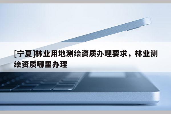 [寧夏]林業(yè)用地測繪資質辦理要求，林業(yè)測繪資質哪里辦理