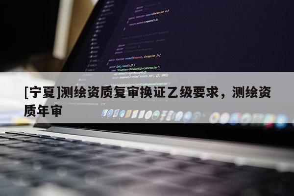 [寧夏]測繪資質(zhì)復(fù)審換證乙級要求，測繪資質(zhì)年審