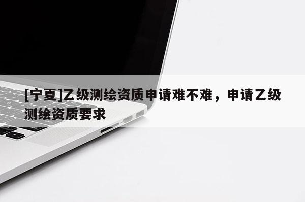 [寧夏]乙級(jí)測(cè)繪資質(zhì)申請(qǐng)難不難，申請(qǐng)乙級(jí)測(cè)繪資質(zhì)要求