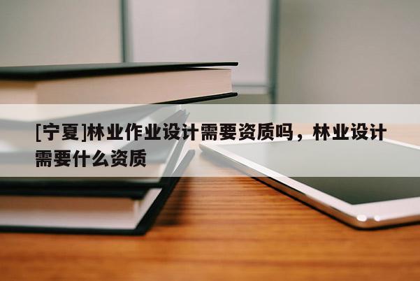 [寧夏]林業(yè)作業(yè)設計需要資質嗎，林業(yè)設計需要什么資質