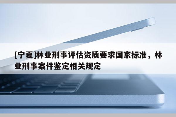 [寧夏]林業(yè)刑事評(píng)估資質(zhì)要求國(guó)家標(biāo)準(zhǔn)，林業(yè)刑事案件鑒定相關(guān)規(guī)定