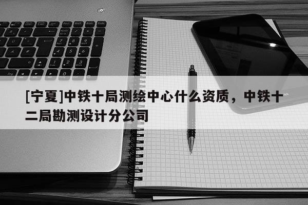 [寧夏]中鐵十局測(cè)繪中心什么資質(zhì)，中鐵十二局勘測(cè)設(shè)計(jì)分公司