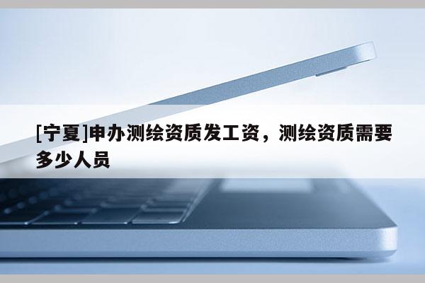 [寧夏]申辦測(cè)繪資質(zhì)發(fā)工資，測(cè)繪資質(zhì)需要多少人員