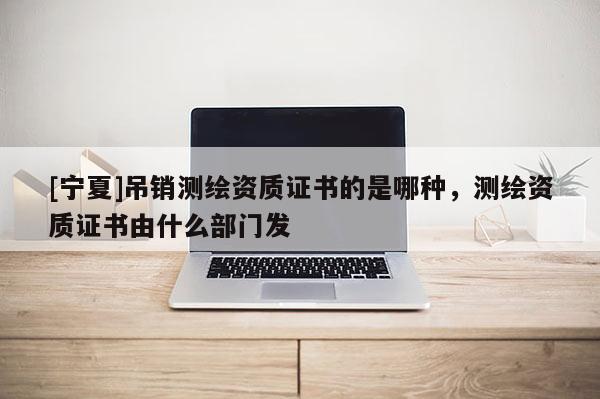 [寧夏]吊銷測繪資質(zhì)證書的是哪種，測繪資質(zhì)證書由什么部門發(fā)