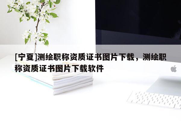 [寧夏]測(cè)繪職稱(chēng)資質(zhì)證書(shū)圖片下載，測(cè)繪職稱(chēng)資質(zhì)證書(shū)圖片下載軟件