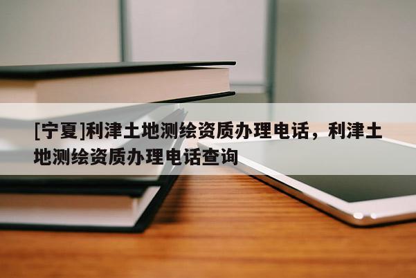 [寧夏]利津土地測(cè)繪資質(zhì)辦理電話，利津土地測(cè)繪資質(zhì)辦理電話查詢