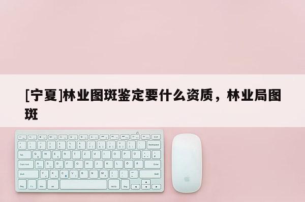 [寧夏]林業(yè)圖斑鑒定要什么資質(zhì)，林業(yè)局圖斑