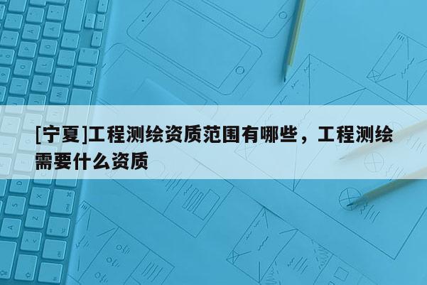 [寧夏]工程測(cè)繪資質(zhì)范圍有哪些，工程測(cè)繪需要什么資質(zhì)