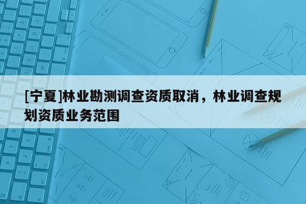 [寧夏]林業(yè)勘測(cè)調(diào)查資質(zhì)取消，林業(yè)調(diào)查規(guī)劃資質(zhì)業(yè)務(wù)范圍