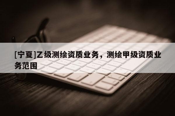 [寧夏]乙級測繪資質(zhì)業(yè)務(wù)，測繪甲級資質(zhì)業(yè)務(wù)范圍