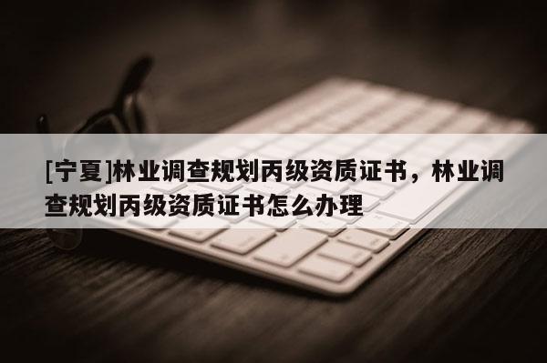 [寧夏]林業(yè)調查規(guī)劃丙級資質證書，林業(yè)調查規(guī)劃丙級資質證書怎么辦理