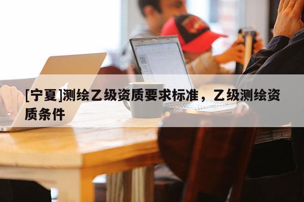 [寧夏]測繪乙級資質(zhì)要求標準，乙級測繪資質(zhì)條件