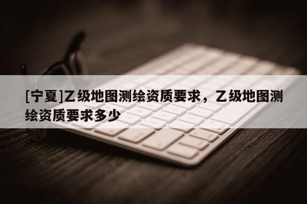 [寧夏]乙級地圖測繪資質(zhì)要求，乙級地圖測繪資質(zhì)要求多少