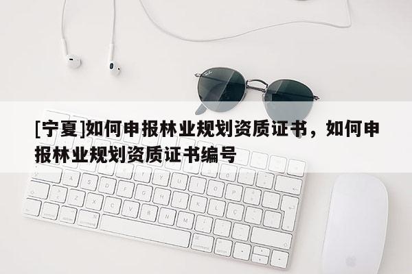 [寧夏]如何申報林業(yè)規(guī)劃資質證書，如何申報林業(yè)規(guī)劃資質證書編號