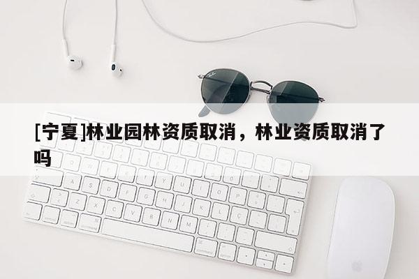 [寧夏]林業(yè)園林資質(zhì)取消，林業(yè)資質(zhì)取消了嗎