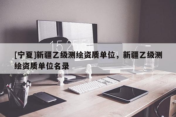 [寧夏]新疆乙級(jí)測繪資質(zhì)單位，新疆乙級(jí)測繪資質(zhì)單位名錄