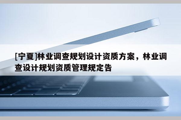 [寧夏]林業(yè)調(diào)查規(guī)劃設(shè)計資質(zhì)方案，林業(yè)調(diào)查設(shè)計規(guī)劃資質(zhì)管理規(guī)定告