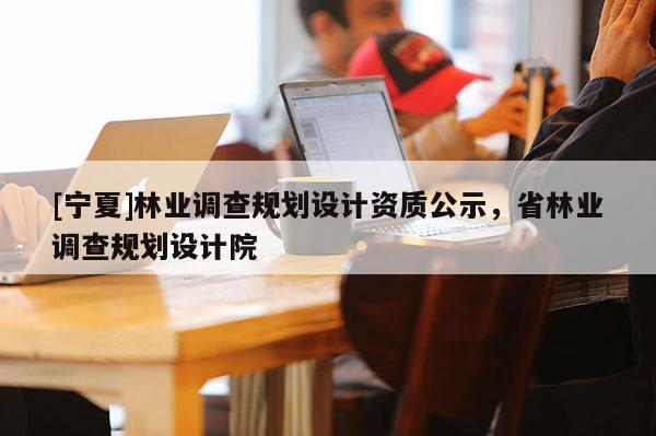 [寧夏]林業(yè)調查規(guī)劃設計資質公示，省林業(yè)調查規(guī)劃設計院