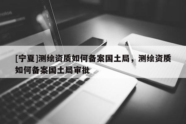 [寧夏]測繪資質(zhì)如何備案國土局，測繪資質(zhì)如何備案國土局審批