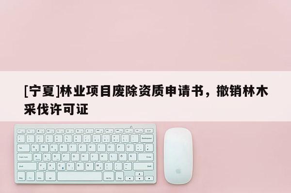 [寧夏]林業(yè)項目廢除資質申請書，撤銷林木采伐許可證