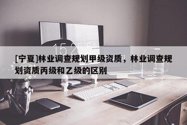 [寧夏]林業(yè)調(diào)查規(guī)劃甲級(jí)資質(zhì)，林業(yè)調(diào)查規(guī)劃資質(zhì)丙級(jí)和乙級(jí)的區(qū)別