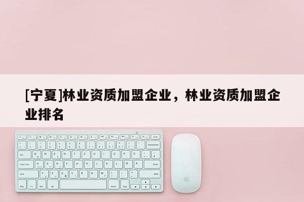 [寧夏]林業(yè)資質(zhì)加盟企業(yè)，林業(yè)資質(zhì)加盟企業(yè)排名