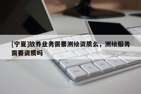 [寧夏]放養(yǎng)業(yè)務(wù)需要測(cè)繪資質(zhì)么，測(cè)繪服務(wù)需要資質(zhì)嗎