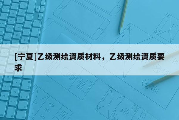 [寧夏]乙級(jí)測(cè)繪資質(zhì)材料，乙級(jí)測(cè)繪資質(zhì)要求