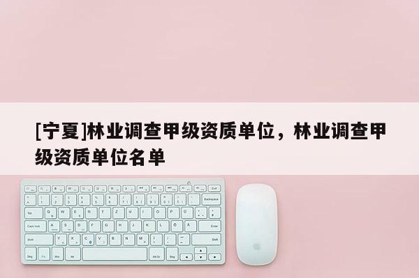 [寧夏]林業(yè)調(diào)查甲級資質(zhì)單位，林業(yè)調(diào)查甲級資質(zhì)單位名單