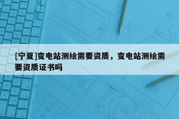 [寧夏]變電站測繪需要資質，變電站測繪需要資質證書嗎