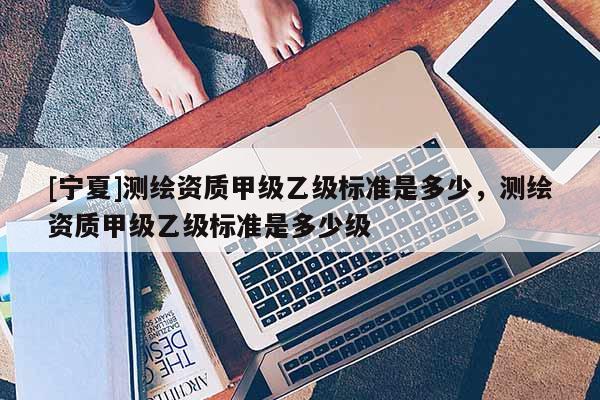 [寧夏]測繪資質(zhì)甲級乙級標(biāo)準(zhǔn)是多少，測繪資質(zhì)甲級乙級標(biāo)準(zhǔn)是多少級