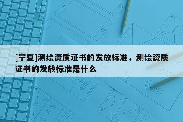 [寧夏]測繪資質(zhì)證書的發(fā)放標(biāo)準(zhǔn)，測繪資質(zhì)證書的發(fā)放標(biāo)準(zhǔn)是什么