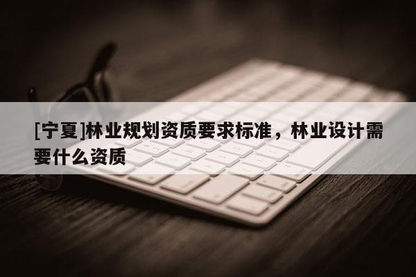 [寧夏]林業(yè)規(guī)劃資質(zhì)要求標準，林業(yè)設計需要什么資質(zhì)