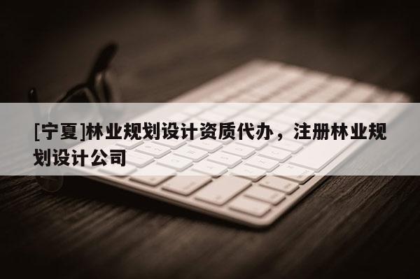 [寧夏]林業(yè)規(guī)劃設(shè)計資質(zhì)代辦，注冊林業(yè)規(guī)劃設(shè)計公司