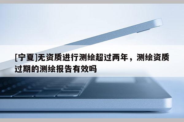 [寧夏]無資質(zhì)進行測繪超過兩年，測繪資質(zhì)過期的測繪報告有效嗎